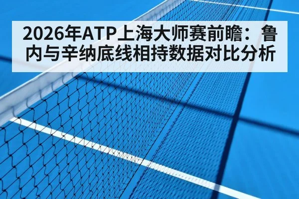 2026年ATP上海大师赛前瞻：鲁内与辛纳底线相持数据对比分析
